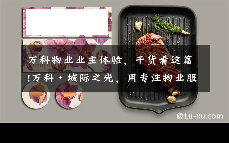 万科物业业主体验，干货看这篇!万科·城际之光，用专注物业服务品质创造美好生活