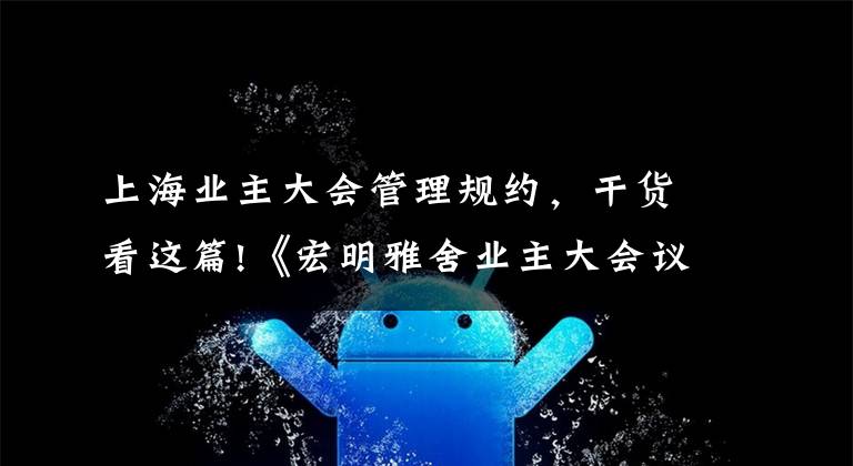 上海业主大会管理规约,干货看这篇!《宏明雅舍业主大会议事规则》&《业主管理规约》