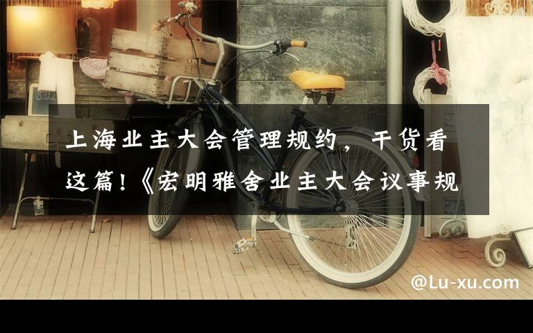 上海业主大会管理规约,干货看这篇!《宏明雅舍业主大会议事规则》&《业主管理规约》