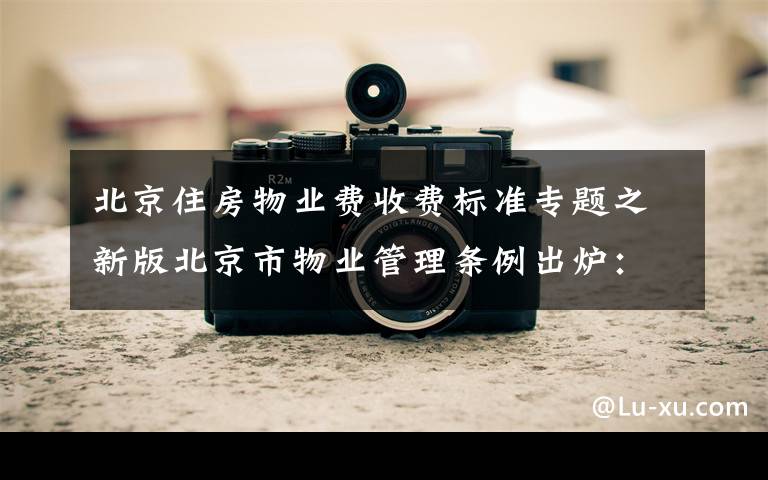北京住房物业费收费标准专题之新版北京市物业管理条例出炉:服务费拟实行市场调节价并动态调整