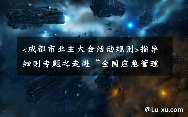 <成都市业主大会活动规则>指导细则专题之走进“全国应急管理系统先进集体”成都金牛消防:连续30多年消防执法“零投诉、零复议”