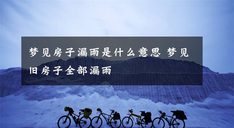 梦见房子漏雨是什么意思 梦见旧房子全部漏雨