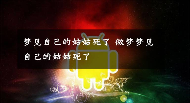 梦见自已的姑姑死了 做梦梦见自己的姑姑死了