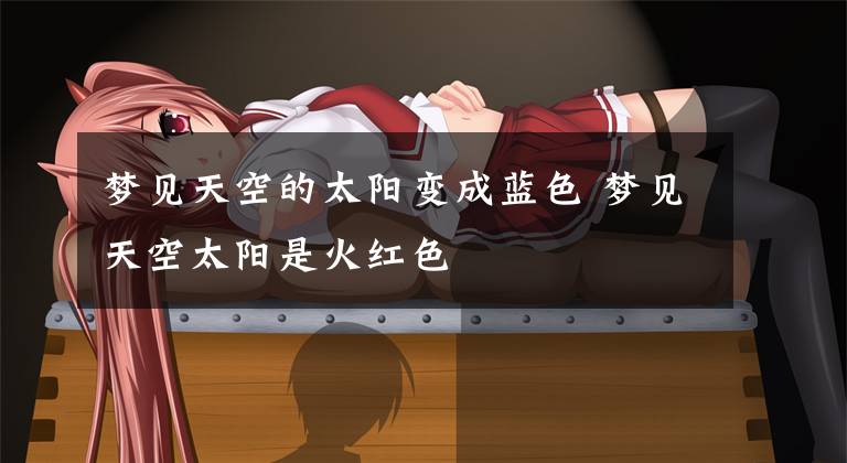 梦见天空的太阳变成蓝色 梦见天空太阳是火红色