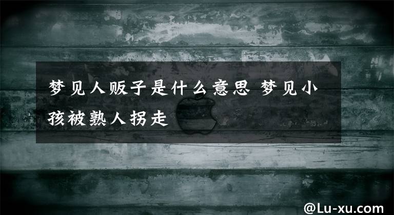 梦见人贩子是什么意思 梦见小孩被熟人拐走