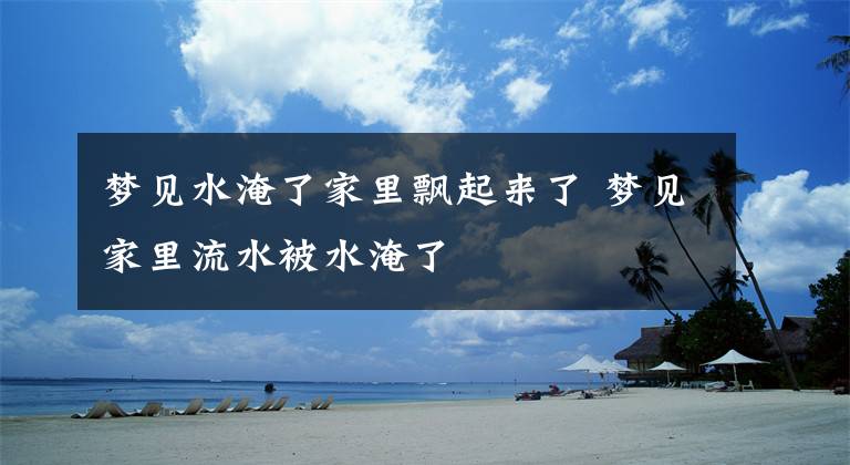 梦见水淹了家里飘起来了 梦见家里流水被水淹了