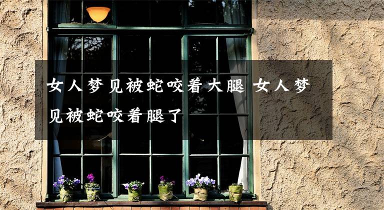 女人梦见被蛇咬着大腿 女人梦见被蛇咬着腿了