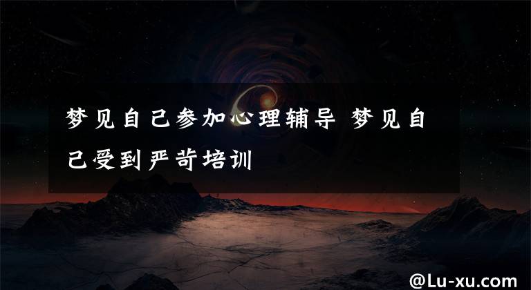 梦见自己参加心理辅导 梦见自己受到严苛培训
