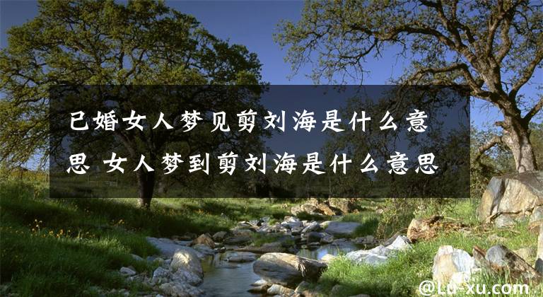 已婚女人梦见剪刘海是什么意思 女人梦到剪刘海是什么意思