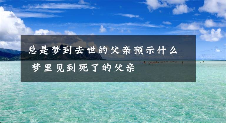 总是梦到去世的父亲预示什么 梦里见到死了的父亲