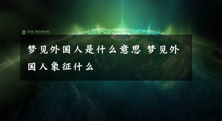 梦见外国人是什么意思 梦见外国人象征什么