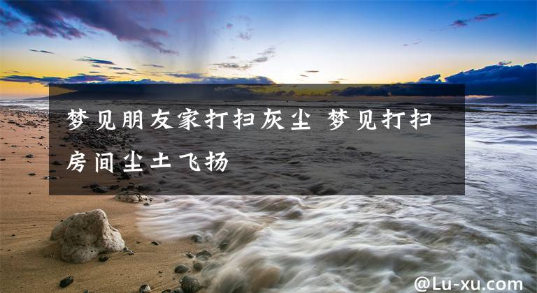 梦见朋友家打扫灰尘 梦见打扫房间尘土飞扬