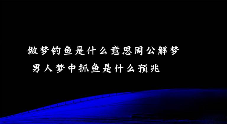 做梦钓鱼是什么意思周公解梦 男人梦中抓鱼是什么预兆