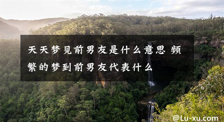 天天梦见前男友是什么意思 频繁的梦到前男友代表什么
